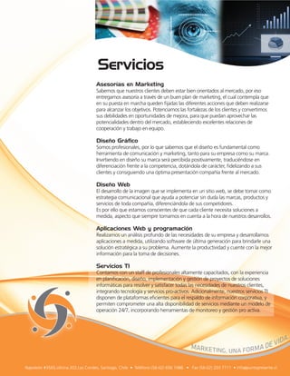 Asesorías en Marketing
Sabemos que nuestros clientes deben estar bien orientados al mercado, por eso
entregamos asesoría a través de un buen plan de marketing, el cual contempla que
en su puesta en marcha queden ﬁjadas las diferentes acciones que deben realizarse
para alcanzar los objetivos. Potenciamos las fortalezas de los clientes y convertimos
sus debilidades en oportunidades de mejora, para que puedan aprovechar las
potencialidades dentro del mercado, estableciendo excelentes relaciones de
cooperación y trabajo en equipo.

Diseño Gráfico
Somos profesionales, por lo que sabemos que el diseño es fundamental como
herramienta de comunicación y marketing, tanto para su empresa como su marca.
Invirtiendo en diseño su marca será percibida positivamente, traduciéndose en
diferenciación frente a la competencia, dotándola de carácter, ﬁdelizando a sus
clientes y consiguiendo una óptima presentación compañía frente al mercado.

Diseño Web
El desarrollo de la imagen que se implementa en un sitio web, se debe tomar como
estrategia comunicacional que ayuda a potenciar sin duda las marcas, productos y
servicios de toda compañía, diferenciándola de sus competidores.
Es por ello que estamos conscientes de que cada cliente necesita soluciones a
medida, aspecto que siempre tomamos en cuenta a la hora de nuestros desarrollos.

Aplicaciones Web y programación
Realizamos un análisis profundo de las necesidades de su empresa y desarrollamos
aplicaciones a medida, utilizando software de última generación para brindarle una
solución estratégica a su problema. Aumente la productividad y cuente con la mejor
información para la toma de decisiones.

Servicios TI
Contamos con un staff de profesionales altamente capacitados, con la experiencia
en planiﬁcación, diseño, implementación y gestión de proyectos de soluciones
informáticas para resolver y satisfacer todas las necesidades de nuestros clientes,
integrando tecnología y servicios pro-activos. Adicionalmente, nuestros servicios TI
disponen de plataformas eﬁcientes para el respaldo de información corporativa, y
permiten comprometer una alta disponibilidad de servicios mediante un modelo de
operación 24/7, incorporando herramientas de monitoreo y gestión pro activa.
 