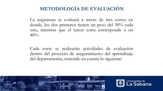 METODOLOGÍA DE EVALUACIÓN
La asignatura se evaluará a través de tres cortes en
donde, los dos primeros tienen un peso del 30% cada
uno, mientras que el tercer corte corresponde a un
40%.
Cada corte se realizarán actividades de evaluación
dentro del proyecto de aseguramiento del aprendizaje
del departamento, teniendo en cuenta lo siguiente:
 