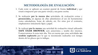 METODOLOGÍA DE EVALUACIÓN
1. Cada corte se aplicará un examen parcial de forma individual y que
estará compuesto por una parte virtual y una parte escrita.
2. Se realizarán por lo menos dos actividades de evaluación cortas y
presenciales, en algunas de ellas admitiremos el uso de herramientas
como calculadoras, hojas de cálculo, etc. En otras por el contrario,
emplearemos únicamente lápiz y papel.
3. Se realizará por lo menos una actividad de evaluación virtual utilizando
SAFE EXAM BROWSER, será asincrónica y tendrá dos intentos.
Conservaremos la nota más alta. Ten en cuenta que estas actividades no
tendrán supletorio por lo que te recomiendo realizarlas con tiempo
dentro de los plazos que te indique.
 