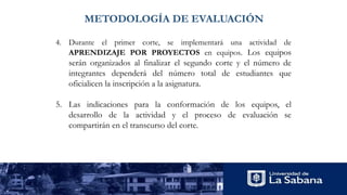 METODOLOGÍA DE EVALUACIÓN
4. Durante el primer corte, se implementará una actividad de
APRENDIZAJE POR PROYECTOS en equipos. Los equipos
serán organizados al finalizar el segundo corte y el número de
integrantes dependerá del número total de estudiantes que
oficialicen la inscripción a la asignatura.
5. Las indicaciones para la conformación de los equipos, el
desarrollo de la actividad y el proceso de evaluación se
compartirán en el transcurso del corte.
 