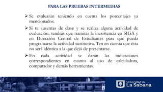 PARA LAS PRUEBAS INTERMEDIAS
 Se evaluarán teniendo en cuenta los porcentajes ya
mencionados.
 Si te ausentas de clase y se realiza alguna actividad de
evaluación, tendrás que tramitar la inasistencia en SIGA y
en Dirección Central de Estudiantes para que pueda
programarse la actividad sustitutiva. Ten en cuenta que ésta
no será idéntica a la que dejó de presentarse.
 En cada actividad se darán las indicaciones
correspondientes en cuanto al uso de calculadora,
computador y demás herramientas.
 