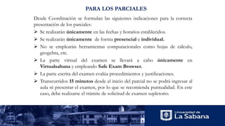 Desde Coordinación se formulan las siguientes indicaciones para la correcta
presentación de los parciales:
 Se realizarán únicamente en las fechas y horarios establecidos.
 Se realizarán únicamente de forma presencial e individual.
 No se emplearán herramientas computacionales como hojas de cálculo,
geogebra, etc.
 La parte virtual del examen se llevará a cabo únicamente en
Virtualsabana y empleando Safe Exam Browser.
 La parte escrita del examen evalúa procedimientos y justificaciones.
 Transcurridos 15 minutos desde el inicio del parcial no se podrá ingresar al
aula ni presentar el examen, por lo que se recomienda puntualidad. En este
caso, debe realizarse el trámite de solicitud de examen supletorio.
PARA LOS PARCIALES
 