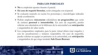 PARA LOS PARCIALES
 No se emplearán apuntes durante el parcial.
 En caso de requerir fórmulas, serán entregadas con el parcial.
 Se evaluarán teniendo en cuenta los porcentajes y metodologías indicadas
desde coordinación.
 Podrán emplearse únicamente calculadoras no programables que serán
de carácter personal e intransferible. En caso de requerirlo, puedes
solicitar una calculadora en la biblioteca de la universidad con anticipación
y asegurándote de saber usarla.
 Los computadores empleados para la parte virtual deben estar cargados y
con las actualizaciones y reinicios suspendidos. En caso de requerirlo,
puedes solicitar un equipo en préstamo en la universidad, con anticipación
y asegurándote de que tenga instalado Safe Exam Browser.
 