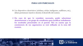 PARA LOS PARCIALES
 Los dispositivos electrónicos (celulares, relojes inteligentes, audífonos, etc.),
deben permanecer inactivos durante el desarrollo del examen.
 En caso de que lo considere necesario, podré seleccionar
aleatoriamente a un grupo de estudiantes para justificar verbalmente
los resultados presentados en el parcial. Ten en cuenta que la
consistencia de tus argumentos se verá reflejada en la nota del
examen.
 
