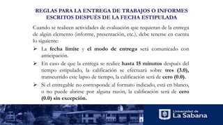 REGLAS PARA LA ENTREGA DE TRABAJOS O INFORMES
ESCRITOS DESPUÉS DE LA FECHA ESTIPULADA
Cuando se realicen actividades de evaluación que requieran de la entrega
de algún elemento (informe, presentación, etc.), debe tenerse en cuenta
lo siguiente:
 La fecha límite y el modo de entrega será comunicado con
anticipación.
 En caso de que la entrega se realice hasta 15 minutos después del
tiempo estipulado, la calificación se efectuará sobre tres (3.0),
transcurrido este lapso de tiempo, la calificación será de cero (0.0).
 Si el entregable no corresponde al formato indicado, está en blanco,
o no puede abrirse por alguna razón, la calificación será de cero
(0.0) sin excepción.
 