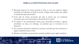PARA LA CONVIVENCIA EN CLASE
 Recuerda ingresar de forma puntual al aula, en caso de realizarse alguna
actividad de evaluación al iniciar la sesión, si llegas tarde tendrás que validar
tu inasistencia para presentarla.
 Evita salir de forma recurrente del aula (a menos que sea realmente
necesario), pues esto interrumpe el desarrollo de la sesión.
 El celular es una herramienta valiosa para desarrollar consultas y algunas
actividades en clase, sin embargo, no permitas que se convierta en un
distractor.
 No consumas alimentos durante las sesiones, recuerda que hay momentos y
lugares específicos para comer.
 Mantén tus bebidas correctamente cerradas, podrías causar algún accidente.
 