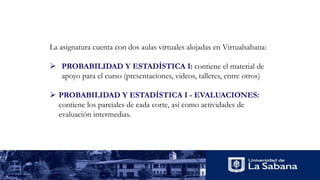 La asignatura cuenta con dos aulas virtuales alojadas en Virtualsabana:
 PROBABILIDAD Y ESTADÍSTICA I: contiene el material de
apoyo para el curso (presentaciones, videos, talleres, entre otros)
 PROBABILIDAD Y ESTADÍSTICA I - EVALUACIONES:
contiene los parciales de cada corte, así como actividades de
evaluación intermedias.
 