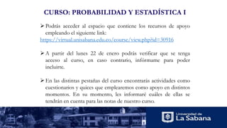 CURSO: PROBABILIDAD Y ESTADÍSTICA I
Podrás acceder al espacio que contiene los recursos de apoyo
empleando el siguiente link:
https://virtual.unisabana.edu.co/course/view.php?id=30916
A partir del lunes 22 de enero podrás verificar que se tenga
acceso al curso, en caso contrario, infórmame para poder
incluirte.
En las distintas pestañas del curso encontrarás actividades como
cuestionarios y quices que emplearemos como apoyo en distintos
momentos. En su momento, les informaré cuáles de ellas se
tendrán en cuenta para las notas de nuestro curso.
 