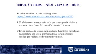 CURSO: ÁLGEBRA LINEAL - EVALUACIONES
 El link de acceso al curso es el siguiente:
https://virtual.unisabana.edu.co/course/view.php?id=30917
Tendrás acceso a una pestaña en la que te compartiré distintos
recursos y actividades de evaluación durante el semestre.
En particular, esta pestaña será empleada durante los parciales de
la asignatura, una vez se comparta el link correspondiente,
verifica que puedes acceder sin inconvenientes.
 
