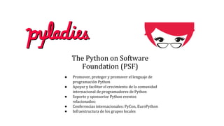 The Python on Software
Foundation (PSF)
● Promover, proteger y promover el lenguaje de
programación Python
● Apoyar y facilitar el crecimiento de la comunidad
internacional de programadores de Python
● Soporte y sponsorize Python eventos
relacionados:
● Conferencias internacionales: PyCon, EuroPython
● Infraestructura de los grupos locales
 