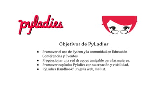 Objetivos de PyLadies
● Promover el uso de Python y la comunidad en Educación
Conferencias y Eventos
● Proporcionar una red de apoyo amigable para las mujeres.
● Promover capítulos Pyladies con su creación y visibilidad.
● PyLadies Handbook" , Página web, mailist.
 