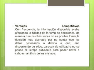  Ventajas competitivas 
Con frecuencia, la información disponible acaba 
afectando la calidad de la toma de decisiones, de 
manera que muchas veces no es posible tomar la 
decisión más acertada por no contar con los 
datos necesarios o debido a que, aun 
disponiendo de ellos, carecen de utilidad o no se 
posee el tiempo suficiente para poder llevar a 
cabo un análisis de los mismos. 
 