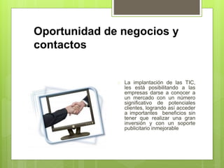 Oportunidad de negocios y 
contactos 
 La implantación de las TIC, 
les está posibilitando a las 
empresas darse a conocer a 
un mercado con un número 
significativo de potenciales 
clientes, logrando así acceder 
a importantes beneficios sin 
tener que realizar una gran 
inversión y con un soporte 
publicitario inmejorable 
