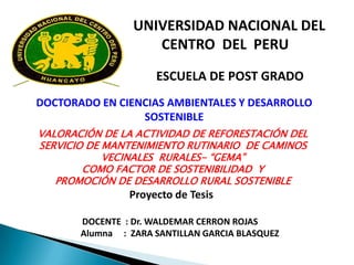 UNIVERSIDAD NACIONAL DEL CENTRO  DEL  PERU ESCUELA DE POST GRADO  DOCTORADO EN CIENCIAS AMBIENTALES Y DESARROLLO SOSTENIBLE VALORACIÓN DE LA ACTIVIDAD DE REFORESTACIÓN DEL SERVICIO DE MANTENIMIENTO RUTINARIO  DE CAMINOS VECINALES  RURALES- “GEMA” COMO FACTOR DE SOSTENIBILIDAD  Y  PROMOCIÓN DE DESARROLLO RURAL SOSTENIBLE  Proyecto de Tesis   DOCENTE  : Dr. WALDEMAR CERRON ROJAS          Alumna     :  ZARA SANTILLAN GARCIA BLASQUEZ 