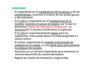 FUNCIONES
- Es importante en el metabolismo de las grasas y de los
  carbohidratos. Estimula la síntesis de los ácidos grasos
  y del colesterol.
- El Cr (III) es importante en el metabolismo de la
  insulina. Controla el azúcar en sangre, por lo que se
  denomina “factor de tolerancia a la glucosa”. La
  ausencia de Cr provoca intolerancia a la glucosa.
- El Cr (VI) es mayoritariamente tóxico para los
  organismos. Este puede alterar el material genético y
  causar cáncer.
- El cromo, especialista en impedir la formación de
  coágulos en la sangre, es una pieza clave para prevenir
  los ataques de corazón.
- Asimismo es un mineral importante para mantener el
  correcto desarrollo de nuestra dentadura
- Regula los niveles de colesterol y trigliceridos
 