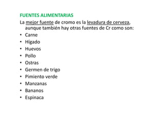FUENTES ALIMENTARIAS
La mejor fuente de cromo es la levadura de cerveza,
  aunque también hay otras fuentes de Cr como son:
• Carne
• Hígado
• Huevos
• Pollo
• Ostras
• Germen de trigo
• Pimiento verde
• Manzanas
• Bananos
• Espinaca
 