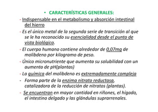 • CARACTERÍSTICAS GENERALES:
- Indispensable en el metabolismo y absorción intestinal
   del hierro
- Es el único metal de la segunda serie de transición al que
   se le ha reconocido su esencialidad desde el punto de
   vista biológico.
- El cuerpo humano contiene alrededor de 0,07mg de
   molibdeno por kilogramo de peso.
- Único micronutriente que aumenta su solubilidad con un
   aumento de pH(plantas)
- La química del molibdeno es extremadamente compleja
- Forma parte de la enzima nitrato reductasa,
   catalizadora de la reducción de nitratos (plantas).
- Se encuentran en mayor cantidad en riñones, el hígado,
   el intestino delgado y las glándulas suprarrenales.
 