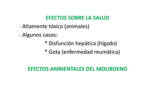 EFECTOS SOBRE LA SALUD
- Altamente tóxico (animales)
- Algunos casos:
           * Disfunción hepática (hígado)
           * Gota (enfermedad reumática)

   EFECTOS AMBIENTALES DEL MOLIBDENO
 
