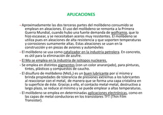 APLICACIONES

- Aproximadamente las dos terceras partes del molibdeno consumido se
    emplean en aleaciones. El uso del molibdeno se remonta a la Primera
    Guerra Mundial, cuando hubo una fuerte demanda de wolframio, que lo
    hizo escasear, y se necesitaban aceros muy resistentes. El molibdeno se
    utiliza pues en aleaciones de alta resistencia y que soporten temperaturas
    y corrosiones sumamente altas. Estas aleaciones se usan en la
    construcción y en piezas de aviones y automóviles
- El molibdeno se usa como catalizador en la industria petrolera. En concreto,
    es útil para la eliminación de azufre.
- El Mo se emplea en la industria de isótopos nucleares.
- Se emplea en distintos pigmentos (con un color anaranjado), para pinturas,
    tintes, plásticos y compuestos de caucho.
- El disulfuro de molibdeno (MoS2) es un buen lubricante por sí mismo y
    brinda propiedades de tolerancia de presiones extremas a los lubricantes
    al reaccionar con el metal, de manera que se forma una capa cristalina en
    la superficie de éste. Gracias a ello, el contacto metal-metal, destructivo a
    largo plazo, se reduce al mínimo y se puede emplear a altas temperaturas.
- El molibdeno se emplea en determinadas aplicaciones electrónicas, como en
    las capas de metal conductoras en los transistores TFT (Thin Film
    Transistor).
 