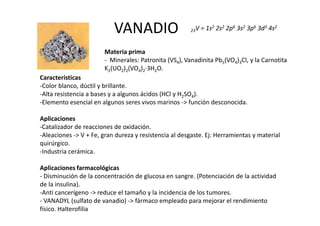 VANADIO                     23V   = 1s2 2s2 2p6 3s2 3p6 3d3 4s2


                       Materia prima
                       - Minerales: Patronita (VS4), Vanadinita Pb5(VO4)3Cl, y la Carnotita
                       K2(UO2)2(VO4)2·3H2O.
Características
-Color blanco, dúctil y brillante.
-Alta resistencia a bases y a algunos ácidos (HCl y H2SO4).
-Elemento esencial en algunos seres vivos marinos -> función desconocida.

Aplicaciones
-Catalizador de reacciones de oxidación.
-Aleaciones -> V + Fe, gran dureza y resistencia al desgaste. Ej: Herramientas y material
quirúrgico.
-Industria cerámica.

Aplicaciones farmacológicas
- Disminución de la concentración de glucosa en sangre. (Potenciación de la actividad
de la insulina).
-Anti cancerígeno -> reduce el tamaño y la incidencia de los tumores.
- VANADYL (sulfato de vanadio) -> fármaco empleado para mejorar el rendimiento
físico. Halterofilia
 