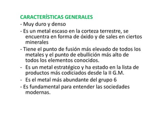 CARACTERÍSTICAS GENERALES
- Muy duro y denso
- Es un metal escaso en la corteza terrestre, se
   encuentra en forma de óxido y de sales en ciertos
   minerales
- Tiene el punto de fusión más elevado de todos los
   metales y el punto de ebullición más alto de
   todos los elementos conocidos.
- Es un metal estratégico y ha estado en la lista de
   productos más codiciados desde la II G.M.
- Es el metal más abundante del grupo 6
- Es fundamental para entender las sociedades
   modernas.
 