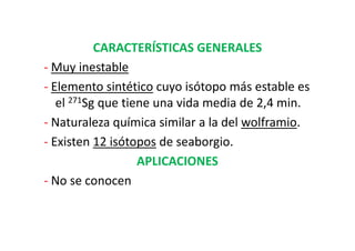 CARACTERÍSTICAS GENERALES
- Muy inestable
- Elemento sintético cuyo isótopo más estable es
   el 271Sg que tiene una vida media de 2,4 min.
- Naturaleza química similar a la del wolframio.
- Existen 12 isótopos de seaborgio.
                   APLICACIONES
- No se conocen
 