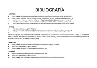 BIBLIOGRAFÍA
• VANADIO
     http://www.uclm.es/profesorado/afantinolo/docencia/Avanzada/grupo5/Tras_grupo5.pdf
     http://www.periodni.com/es/configuracion_electronica_de_los_elementos.html#perioda_4
      http://www.scielo.org.ar/scielo.php?pid=S1851-37432006000200002&script=sci_arttext
      http://www.aebm.org/jornadas/getafe/8.-Aplicaciones%20farmacologicas%20El.%20traza.pdf

• NIOBIO
      http://es.wikipedia.org/wiki/Niobio
      http://www.uclm.es/profesorado/afantinolo/docencia/Avanzada/grupo5/Tras_grupo5.pdf

http://www.google.es/url?sa=t&rct=j&q=niobio%20biomaterial&source=web&cd=1&cad=rja&ved=0CC4QFjAA&url=http%3
A%2F%2Fdigital.csic.es%2Fbitstream%2F10261%2F22724%2F1%2FTesis_CarlosGutierrez.pdf&ei=oTCxUIqYBYqZhQfFloGoCA
&usg=AFQjCNG1ZuGZ-9gSff8zcXGTi0WwZjSNtA

• TANTALIO
      http://www.fgcasal.org/fgcasal/database/Documentos/Andres_Diaz.pdf
      http://es.wikipedia.org/wiki/Tantalio
      http://www.lenntech.es/periodica/elementos/ta.htm

• DUBNIO
     http://www.lenntech.es/periodica/elementos/db.htm
     http://es.wikipedia.org/wiki/Dubnio
     http://www.uam.es/docencia/elementos/spV21/sinmarcos/elementos/db.html
 