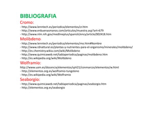 BIBLIOGRAFIA
Cromo:
- http://www.lenntech.es/periodica/elementos/cr.htm
- http://www.enbuenasmanos.com/articulos/muestra.asp?art=679
- http://www.nlm.nih.gov/medlineplus/spanish/ency/article/002418.htm
Molibdeno:
- http://www.lenntech.es/periodica/elementos/mo.htm#Nombre
- http://www.rdnattural.es/plantas-y-nutrientes-para-el-organismo/minerales/molibdeno/
- http://es.chemistry.wikia.com/wiki/Molibdeno
- http://www.quimicaweb.net/tablaperiodica/paginas/molibdeno.htm
- http://es.wikipedia.org/wiki/Molibdeno
Wolframio:
http://www.uam.es/docencia/elementos/spV21/conmarcos/elementos/w.html
- http://elementos.org.es/wolframio-tungsteno
- http://es.wikipedia.org/wiki/Wolframio
Seaborgio:
- http://www.quimicaweb.net/tablaperiodica/paginas/seaborgio.htm
- http://elementos.org.es/seaborgio
 