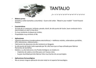 TANTALIO
                                                         73Ta   = 1s2 2s2 2p6 3s2 3p6 3d10 4s2 4p6 4d10 4f14 5s2 5p6 5d3 6s2


•   Materia prima
-   Tantalita y coltán (tantalita y columbita) – Guerra del coltán. “Blood in your mobile” Frank Piasecki
    Poulsen.

•   Características
-   Se trata de un metal gris, brillante, pesado, dúctil, de alto punto de fusión, buen conductor de la
    electricidad y el calor y muy duro.
-   Es muy resistente al ataque por ácidos;
-   Propiedades muy similares al Nb.

•   Aplicaciones
-   Industria electrónica (condensadores electrolíticos) -> teléfonos móviles, ordenadores portátiles,
    GPS, televisiones, videoconsolas,...
-   Fabricación de aleaciones de alta resistencia al desgaste.
-   Su alto punto de fusión (solo superado por W y Re) hace que se haya utilizado para fabricar
    filamentos de bombillas.
-   Debido a su alta tolerancia a los fluidos biológicos se emplea en:
     - Implantes de cadera y tornillos para unir huesos rotos.
     - Su gran ductilidad permite fabricar hilos muy fuertes de uso quirúrgico.

•   Aplicaciones farmacológicas
-   No se conoce ninguna aplicación de este metal en el aspecto farmacológico.
 