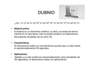 DUBNIO

   105Db   = 1s2 2s2 2p6 3s2 3p6 3d10 4s2 4p6 4d10 4f14 5s2 5p6 5d10 5f14 6s2 6p6 6d3 7s2.

• Materia prima
- El Dubnio es un elemento sintético, es decir, no existe de forma
  natural en la naturaleza; solo se puede producir en laboratorios.
- Descubierto alrededor de los años 70.

• Características
- Se desconocen todas sus características puesto que su vida media
  es aproximadamente 34 segundos.

• Aplicaciones
- Debido a su vida media tan extremadamente corta (alrededor de
  34 segundos), se desconocen todas sus aplicaciones.
 