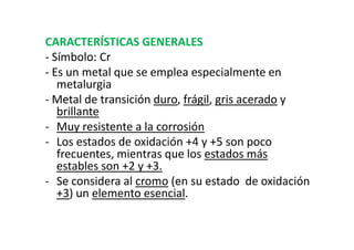 CARACTERÍSTICAS GENERALES
- Símbolo: Cr
- Es un metal que se emplea especialmente en
   metalurgia
- Metal de transición duro, frágil, gris acerado y
   brillante
- Muy resistente a la corrosión
- Los estados de oxidación +4 y +5 son poco
   frecuentes, mientras que los estados más
   estables son +2 y +3.
- Se considera al cromo (en su estado de oxidación
   +3) un elemento esencial.
 