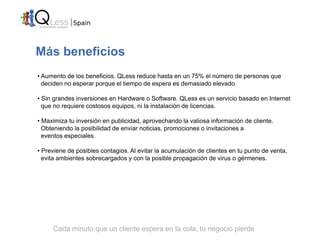 Más beneficios
• Aumento de los beneficios. QLess reduce hasta en un 75% el número de personas que
  deciden no esperar porque el tiempo de espera es demasiado elevado.

• Sin grandes inversiones en Hardware o Software. QLess es un servicio basado en Internet
  que no requiere costosos equipos, ni la instalación de licencias.

• Maximiza tu inversión en publicidad, aprovechando la valiosa información de cliente.
  Obteniendo la posibilidad de enviar noticias, promociones o invitaciones a
  eventos especiales.

• Previene de posibles contagios. Al evitar la acumulación de clientes en tu punto de venta,
  evita ambientes sobrecargados y con la posible propagación de virus o gérmenes.




     Cada minuto que un cliente espera en la cola, tu negocio pierde
 