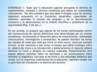 ESTRATEGIA 1: «Dado que la educación superior presupone el dominio de
conocimientos, métodos y técnicas científicas que deben ser transmitidas
críticamente . Por ello considera que esta debe ir dirigida a que los alumnos
adquieran autonomía en su formación, desarrollen capacidades de
reflexión, aprendan el manejo del lenguaje y de la documentación
necesaria y se desenvuelvan en el ámbito científico y profesional de su
especialidad (Pág. 2 del doc.)»
En ese sentido, se propone que algunos de los temas contemplados dentro
del microcurrículo de cálculo diferencial sean desarrollados por los mismos
estudiantes, incentivando el desarrollo pleno de conocimientos, habilidades
comunicativas, investigación y autoestudio. Se pueden distribuir los temas
por equipos de modo que cada que inicie un tema nuevo, como por ejemplo
Límites, al dar comienzo a este tema; el equipo que debió investigar sobre
él, deberá dar inicio a la introducción y posteriormente el docente deberá
aterrizar el tema y dirigirlo de manera ordenada. Posteriormente otro
equipo deberá consultar sobre las derivadas y así sucesivamente hasta
terminar la asignatura. Con esto se da inicio a una estrategia didáctica que
rompe con los esquemas tradicionales de la educación, logrando romper con
la pasividad del estudiante y el dominio del docente.
 