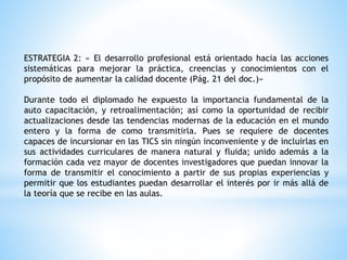 ESTRATEGIA 2: « El desarrollo profesional está orientado hacia las acciones
sistemáticas para mejorar la práctica, creencias y conocimientos con el
propósito de aumentar la calidad docente (Pág. 21 del doc.)»
Durante todo el diplomado he expuesto la importancia fundamental de la
auto capacitación, y retroalimentación; así como la oportunidad de recibir
actualizaciones desde las tendencias modernas de la educación en el mundo
entero y la forma de como transmitirla. Pues se requiere de docentes
capaces de incursionar en las TICS sin ningún inconveniente y de incluirlas en
sus actividades curriculares de manera natural y fluida; unido además a la
formación cada vez mayor de docentes investigadores que puedan innovar la
forma de transmitir el conocimiento a partir de sus propias experiencias y
permitir que los estudiantes puedan desarrollar el interés por ir más allá de
la teoría que se recibe en las aulas.
 