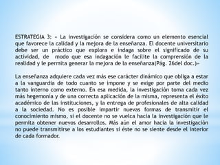 ESTRATEGIA 3: « La investigación se considera como un elemento esencial
que favorece la calidad y la mejora de la enseñanza. El docente universitario
debe ser un práctico que explora e indaga sobre el significado de su
actividad, de modo que esa indagación le facilite la comprensión de la
realidad y le permita generar la mejora de la enseñanza(Pág. 26del doc.)»
La enseñanza adquiere cada vez más ese carácter dinámico que obliga a estar
a la vanguardia de todo cuanto se impone y se exige por parte del medio
tanto interno como externo. En esa medida, la investigación toma cada vez
más hegemonía y de una correcta aplicación de la misma, representa el éxito
académico de las instituciones, y la entrega de profesionales de alta calidad
a la sociedad. No es posible impartir nuevas formas de transmitir el
conocimiento mismo, si el docente no se vuelca hacia la investigación que le
permita obtener nuevos desarrollos. Más aún el amor hacia la investigación
no puede transmitirse a los estudiantes si éste no se siente desde el interior
de cada formador.
 