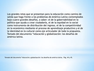Los grandes retos que se presentan para la educación como camino de
salida que haga frente a los problemas de América Latina contemplados
bajo cuatro grandes desafíos, a saber: el de la gobernabilidad en lo
político que ayuda a crear ciudadanía, el de la equidad en lo social
como instrumento de distribución del ingreso, el de la competitividad
en lo económico mediante el proceso de aprendizaje productivo y el de
la identidad en lo cultural como eje articulador de toda la propuesta.
Tomado del documento “educación y globalización: los desafíos de
américa latina.
Tomado del documento “educación y globalización: los desafíos de américa latina. Pág. 44 y 45.
 