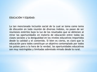 EDUCACIÓN Y EQUIDAD:
La tan mencionada inclusión social de la cual se toma como tema
de discusión en toda reunión de diversas índoles, no pasan de ser
reuniones estériles bajo la luz de los resultados que se obtienen al
mirar las oportunidades en materia de educación entre todas las
clases sociales y la desigualdad en los niveles educativos impartidos
desde la calidad y el contenido. Si bien es cierto, es claro que la
educación para todos constituye un objetivo contemplado por todos
los países pero a la hora de la verdad, las oportunidades educativas
son muy restringidas y limitadas sobretodo mirado desde lo rural.
 