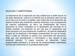 EDUCACIÓN Y COMPETITIVIDAD:
La importancia de la educación de alta calidad que se debe buscar en
las aulas educativas, radica en el desafío que se presenta cada vez más
en el marco ya no local si no global, pues repercute en el desarrollo del
talento humano que conforman nuestras empresas y de la preparación
de nuestros estudiantes, es decir, los profesionales del futuro,
determina un factor invaluable en el desempeño del mercado en el
ámbito mundial. Las empresas no son más que el componente que
reúne personas con una preparación académica, de quienes dependerá
el logro de los objetivos y estrategias empresariales de cara al mundo.
Dejo a modo de reflexión un aparte muy interesante del documento
leído que cito textualmente a continuación y que resume lo que
pretendo plantear “A mayor inversión en educación, mayor
productividad individual y la suma de las productividades individuales
termina por convertirse en la productividad social”
 
