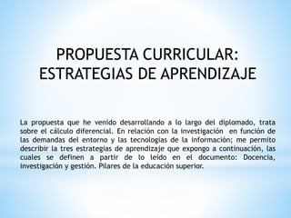 PROPUESTA CURRICULAR:
ESTRATEGIAS DE APRENDIZAJE
La propuesta que he venido desarrollando a lo largo del diplomado, trata
sobre el cálculo diferencial. En relación con la investigación en función de
las demandas del entorno y las tecnologías de la información; me permito
describir la tres estrategias de aprendizaje que expongo a continuación, las
cuales se definen a partir de lo leído en el documento: Docencia,
investigación y gestión. Pilares de la educación superior.
 