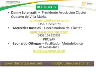 REFERENTES
  • Danny Lorenzatti – Presidente Asociación Cluster
    Quesero de Villa María.
               dannylorenzatti@yahoo.com.ar
                     0353- 155657870
  • Mercedes Rosales – Coordinadora del Cluster
               clusterquesero@eninder.com
                     0353 154 227652
                     PROSAP
  • Leonardo Otheguy – Facilitador Metodológico
                       011-4349-4641
                  lotheguy@prosap.gov.ar


www.clusterquesero.net -      info@clusterquesero.net
 