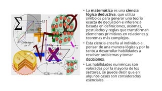 • La matemática es una ciencia
lógica deductiva, que utiliza
símbolos para generar una teoría
exacta de deducción e inferencia
basada en definiciones, axiomas,
postulados y reglas que transforman
elementos primitivos en relaciones y
teoremas más complejos.
• Esta ciencia enseña al individuo a
pensar de una manera lógica y por lo
tanto a desarrollar habilidades a
resolver problemas y tomar
decisiones.
• Las habilidades numéricas son
valoradas por la mayoría de los
sectores, se puede decir que en
algunos casos son considerados
esenciales
 