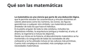 Qué son las matemáticas
La matemática es una ciencia que parte de una deducción lógica,
que le permite estudiar las características y vínculos existentes en
valores abstractos como los números, los iconos, las figuras
geométricas o cualquier otro símbolo. Las matemáticas están
alrededor de todo los que hace el individuo.
Es la piedra angular de toda la vida cotidiana, incluidos los
dispositivos móviles, la arquitectura (antigua y moderna), el arte, el
dinero, la ingeniería e incluso los deportes.
Desde sus inicios en la historia, el descubrimiento matemático se ha
mantenido a la vanguardia de todas las sociedades de alta
civilización y se ha utilizado incluso en las culturas más primitivas.
Cuanto más compleja es la sociedad, más complejas son las
necesidades matemáticas
 