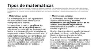 Tipos de matemáticas
Las matemáticas se encargan de explicar el cambio, las relaciones cuantitativas, y las estructuras de las cosas dentro de un marco de ecuaciones
y relaciones numéricas. Se puede afirmar, que las actividades humanas, en su mayoría, tienen algún tipo de vinculación con las matemáticas. Esos
vínculos pueden ser evidentes, como en el caso de la ingeniería, la física, química, entre otras, o resultar menos notorios, como en la medicina o la
música.
• Matemáticas puras
Las matemáticas puras son aquellas que
estudian las relaciones de estructuras
intangibles por sí mismas.
La matemática pura es el estudio de los
conceptos y estructuras básicas que
subyacen a las matemáticas. Su propósito es
buscar una comprensión más profunda y un
mayor conocimiento de las matemáticas en sí.
Estas matemáticas han sido divididas en tres
especialidades: la analítica, que estudia los
aspectos continuos de las matemáticas; la
geometría y álgebra, que son quienes se
encargan del estudio de los aspectos
discretos.
• Matemáticas aplicadas
La matemática aplicada se refiere a todas
aquellas herramientas y métodos
matemáticos que se pueden utilizar en los
análisis o soluciones de problemas
correspondientes al área de las ciencias
sociales o aplicadas.
Muchos de éstos métodos son efectivos en el
estudio de problemas en Biología, Física,
Medicina, Química, Ciencias sociales,
Ingeniería, Economía entre otras.
Para lograr obtener resultados y soluciones es
necesario tener conocimiento de varias ramas
de las matemáticas, como análisis, ecuaciones
diferenciales y estocásticos, utilizando
métodos analíticos y numéricos
 