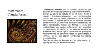 Matemática
Ciencia formal
Las ciencias formales son un conjunto de ciencias que
estudian los lenguajes formales y los sistemas formales.
Si bien su objeto de estudio no es el mundo físico o
natural, sino objetos abstractos, sus conocimientos
pueden ser más o menos aplicados a dicha realidad
físico-natural. El método propio de las ciencias formales
es la deducción; y a diferencia de las ciencias fácticas, no
admite la inducción, trabajan con formas, es decir, con
objetos ideales que existen en la mente y son obtenidos
por abstracción. La verdad en las ciencias formales es
entendida como verdad lógica: consecuencias que siguen
necesariamente de considerar todas las posibilidades o
«formas» en las que podrían combinarse los hechos
preestablecidos.
Ejemplos de ciencias formales son las matemáticas, la
lógica y las ciencias de la computación
 