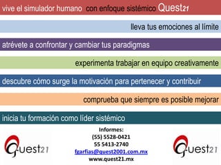 vive el simulador humano con enfoque sistémico Quest21
lleva tus emociones al límite
atrévete a confrontar y cambiar tus paradigmas
experimenta trabajar en equipo creativamente
descubre cómo surge la motivación para pertenecer y contribuir
comprueba que siempre es posible mejorar

inicia tu formación como líder sistémico
Informes:
(55) 5528-0421
55 5413-2740
fgarfias@quest2001.com.mx
www.quest21.mx

 