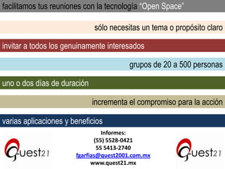facilitamos tus reuniones con la tecnología “Open Space”
sólo necesitas un tema o propósito claro
invitar a todos los genuinamente interesados
grupos de 20 a 500 personas
uno o dos días de duración
incrementa el compromiso para la acción

varias aplicaciones y beneficios
Informes:
(55) 5528-0421
55 5413-2740
fgarfias@quest2001.com.mx
www.quest21.mx

 