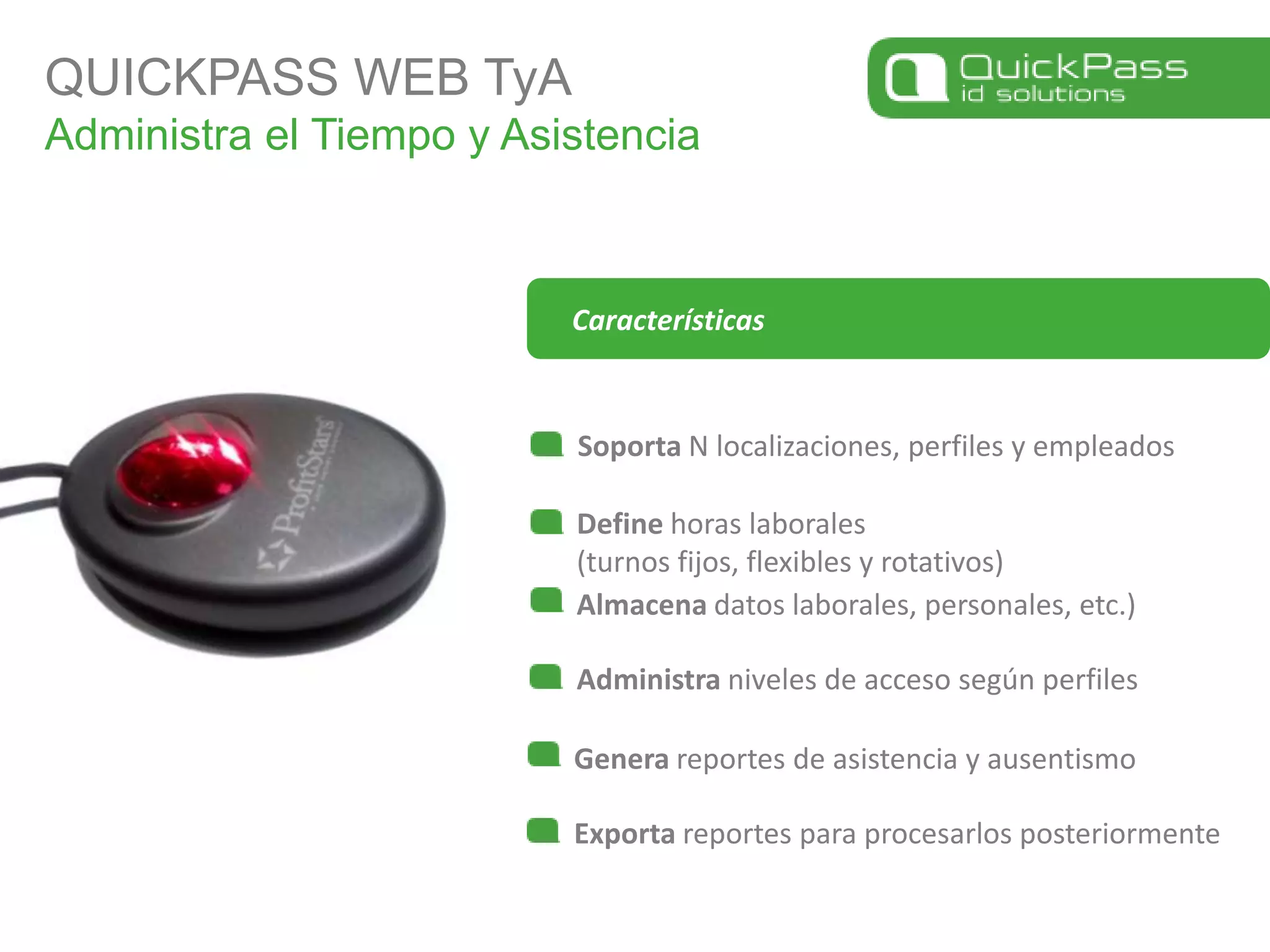 QUICKPASS WEB TyAAdministra el Tiempo y AsistenciaSoporta N localizaciones, perfiles y empleadosDefine horas laborales(turnos fijos, flexibles y rotativos)CaracterísticasAlmacena datos laborales, personales, etc.)Administra niveles de acceso según perfilesGenera reportes de asistencia y ausentismoExporta reportes para procesarlos posteriormente