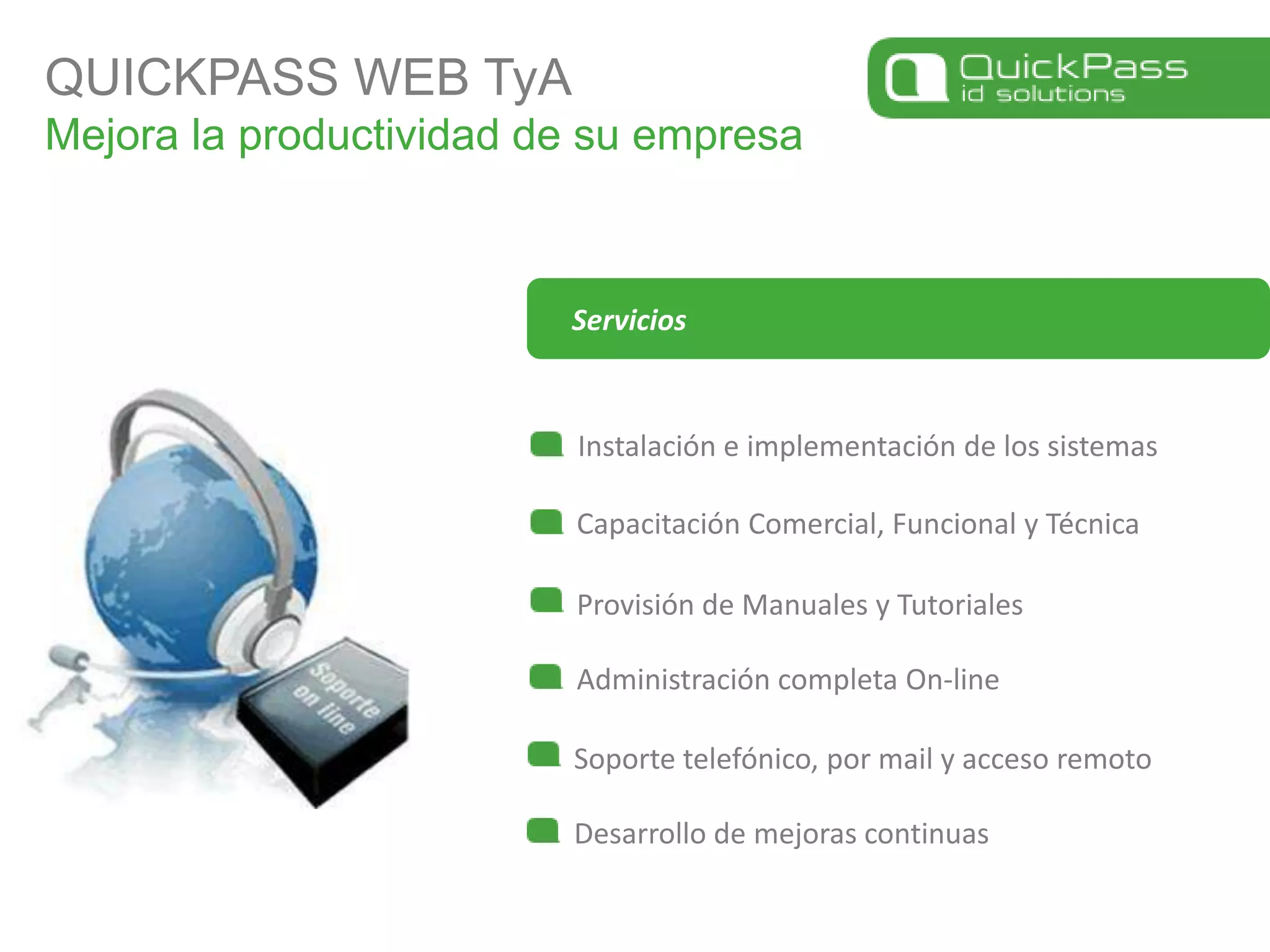 QUICKPASS WEB TyAMejora la productividad de su empresaInstalación e implementación de los sistemasCapacitación Comercial, Funcional y TécnicaServiciosProvisión de Manuales y TutorialesAdministración completa On-lineSoporte telefónico, por mail y acceso remotoDesarrollo de mejoras continuas