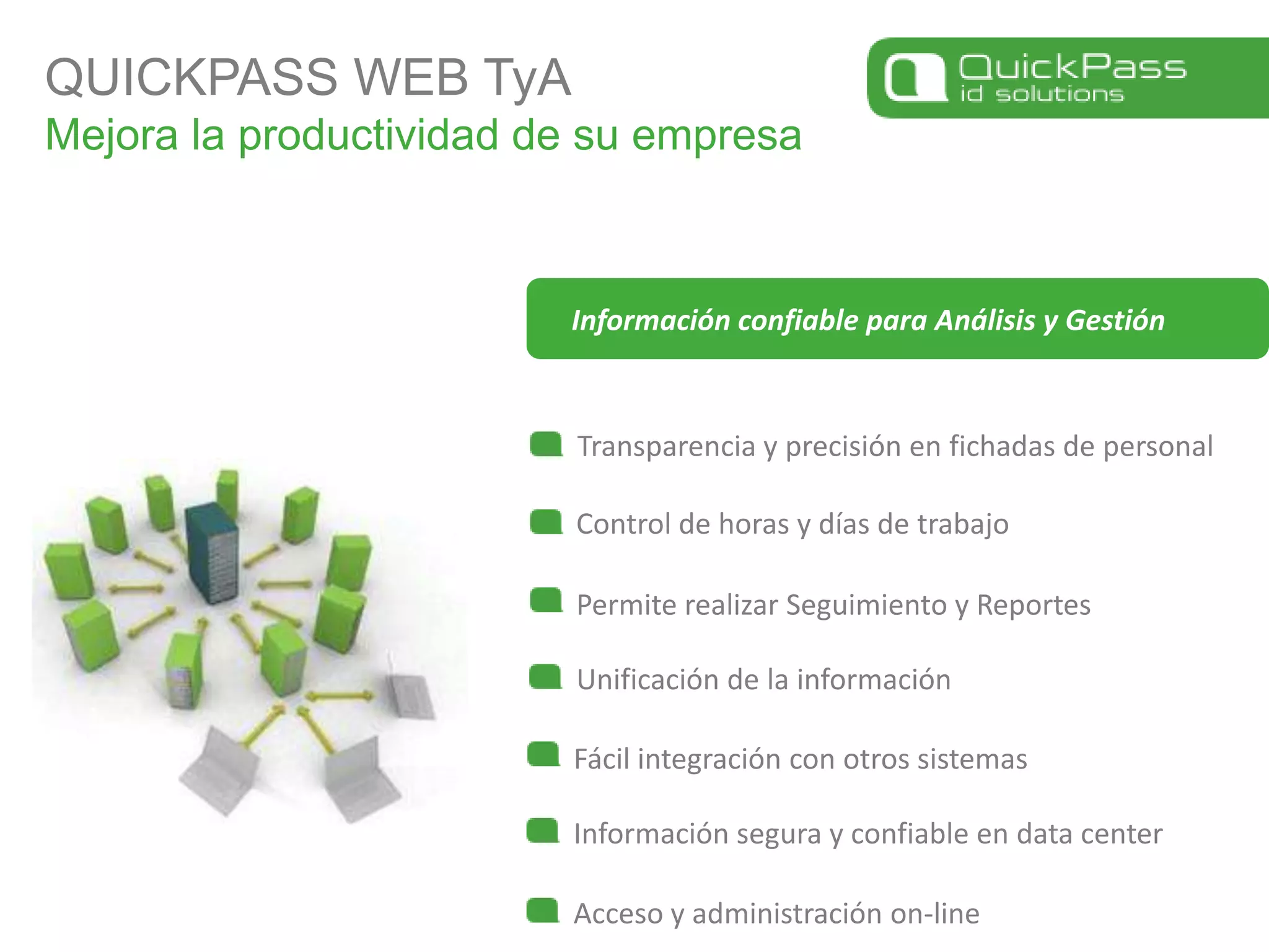 QUICKPASS WEB TyAMejora la productividad de su empresaTransparencia y precisión en fichadas de personalControl de horas y días de trabajoInformación confiable para Análisis y GestiónPermite realizar Seguimiento y ReportesUnificación de la informaciónFácil integración con otros sistemasInformación segura y confiable en data centerAcceso y administración on-line