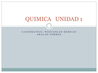 QUIMICA UNIDAD 1

CATEDRATICO. WENCESLAO HERNAN
        ARAUJO TORRES
 
